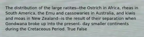 The distribution of the large ratites--the Ostrich in Africa, rheas in South America, the Emu and cassowaries in Australia, and kiwis and moas in New Zealand--is the result of their separation when Gondwana broke up into the present‐ day smaller continents during the Cretaceous Period. True False