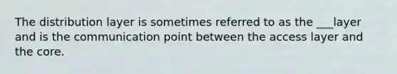 The distribution layer is sometimes referred to as the ___layer and is the communication point between the access layer and the core.