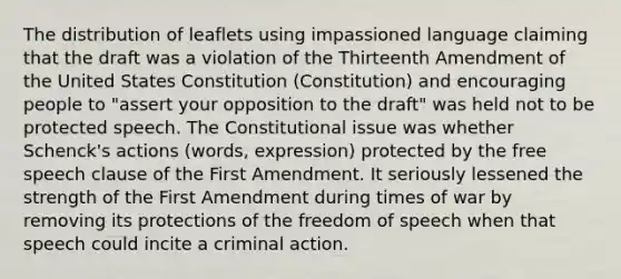 The distribution of leaflets using impassioned language claiming that the draft was a violation of the Thirteenth Amendment of the United States Constitution (Constitution) and encouraging people to "assert your opposition to the draft" was held not to be protected speech. The Constitutional issue was whether Schenck's actions (words, expression) protected by the free speech clause of the First Amendment. It seriously lessened the strength of the First Amendment during times of war by removing its protections of the freedom of speech when that speech could incite a criminal action.