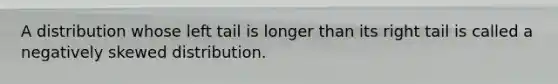 A distribution whose left tail is longer than its right tail is called a negatively skewed distribution.
