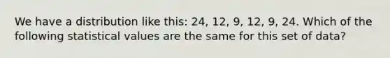 We have a distribution like this: 24, 12, 9, 12, 9, 24. Which of the following statistical values are the same for this set of data?