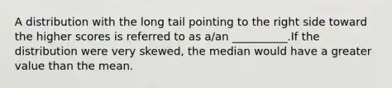 A distribution with the long tail pointing to the right side toward the higher scores is referred to as a/an __________.If the distribution were very skewed, the median would have a greater value than the mean.