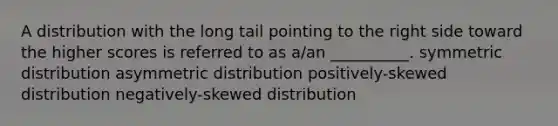 A distribution with the long tail pointing to the right side toward the higher scores is referred to as a/an __________. symmetric distribution asymmetric distribution positively-skewed distribution negatively-skewed distribution