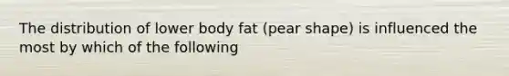 The distribution of lower body fat (pear shape) is influenced the most by which of the following