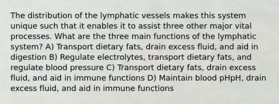 The distribution of the lymphatic vessels makes this system unique such that it enables it to assist three other major vital processes. What are the three main functions of the lymphatic system? A) Transport dietary fats, drain excess fluid, and aid in digestion B) Regulate electrolytes, transport dietary fats, and regulate blood pressure C) Transport dietary fats, drain excess fluid, and aid in immune functions D) Maintain blood pHpH, drain excess fluid, and aid in immune functions