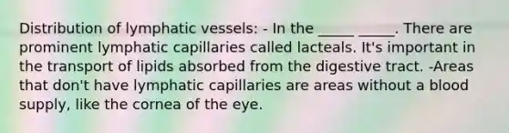 Distribution of lymphatic vessels: - In the _____ _____. There are prominent lymphatic capillaries called lacteals. It's important in the transport of lipids absorbed from the digestive tract. -Areas that don't have lymphatic capillaries are areas without a blood supply, like the cornea of the eye.