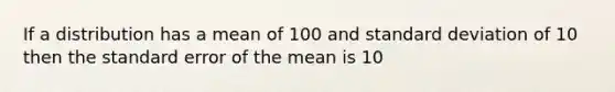 If a distribution has a mean of 100 and standard deviation of 10 then the standard error of the mean is 10