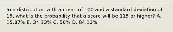 In a distribution with a mean of 100 and a standard deviation of 15, what is the probability that a score will be 115 or higher? A. 15.87% B. 34.13% C. 50% D. 84.13%