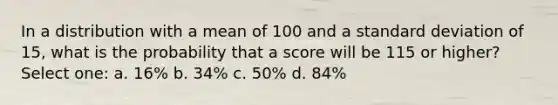 In a distribution with a mean of 100 and a standard deviation of 15, what is the probability that a score will be 115 or higher? Select one: a. 16% b. 34% c. 50% d. 84%