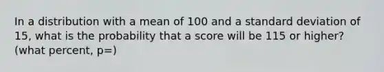 In a distribution with a mean of 100 and a standard deviation of 15, what is the probability that a score will be 115 or higher? (what percent, p=)