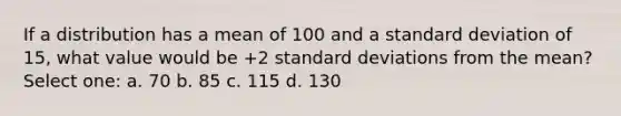 If a distribution has a mean of 100 and a standard deviation of 15, what value would be +2 standard deviations from the mean? Select one: a. 70 b. 85 c. 115 d. 130