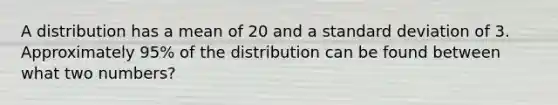 A distribution has a mean of 20 and a standard deviation of 3. Approximately 95% of the distribution can be found between what two numbers?