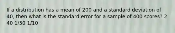 If a distribution has a mean of 200 and a standard deviation of 40, then what is the standard error for a sample of 400 scores? 2 40 1/50 1/10