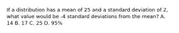 If a distribution has a mean of 25 and a standard deviation of 2, what value would be -4 standard deviations from the mean? A. 14 B. 17 C. 25 D. 95%