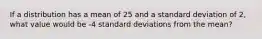 If a distribution has a mean of 25 and a standard deviation of 2, what value would be -4 standard deviations from the mean?