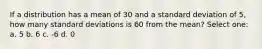 If a distribution has a mean of 30 and a standard deviation of 5, how many standard deviations is 60 from the mean? Select one: a. 5 b. 6 c. -6 d. 0