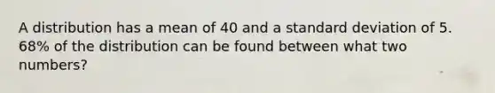 A distribution has a mean of 40 and a standard deviation of 5. 68% of the distribution can be found between what two numbers?