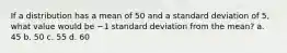 If a distribution has a mean of 50 and a standard deviation of 5, what value would be −1 standard deviation from the mean? a. 45 b. 50 c. 55 d. 60