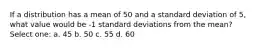 If a distribution has a mean of 50 and a standard deviation of 5, what value would be -1 standard deviations from the mean? Select one: a. 45 b. 50 c. 55 d. 60