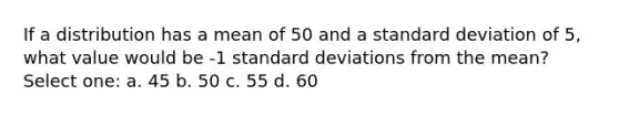 If a distribution has a mean of 50 and a standard deviation of 5, what value would be -1 standard deviations from the mean? Select one: a. 45 b. 50 c. 55 d. 60