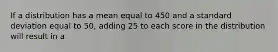 If a distribution has a mean equal to 450 and a standard deviation equal to 50, adding 25 to each score in the distribution will result in a