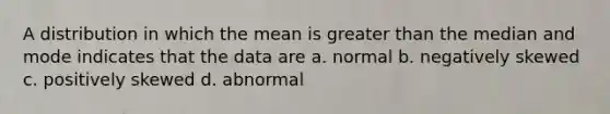 A distribution in which the mean is greater than the median and mode indicates that the data are a. normal b. negatively skewed c. positively skewed d. abnormal