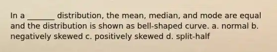 In a _______ distribution, the mean, median, and mode are equal and the distribution is shown as bell-shaped curve. a. normal b. negatively skewed c. positively skewed d. split-half