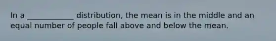 In a ____________ distribution, the mean is in the middle and an equal number of people fall above and below the mean.