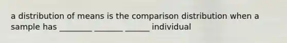 a distribution of means is the comparison distribution when a sample has ________ _______ ______ individual