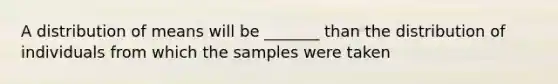 A distribution of means will be _______ than the distribution of individuals from which the samples were taken