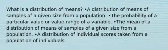 What is a distribution of means? •A distribution of means of samples of a given size from a population. •The probability of a particular value or value range of a variable. •The mean of a distribution of means of samples of a given size from a population. •A distribution of individual scores taken from a population of individuals.