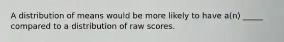 A distribution of means would be more likely to have a(n) _____ compared to a distribution of raw scores.