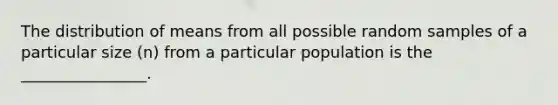 The distribution of means from all possible random samples of a particular size (n) from a particular population is the ________________.