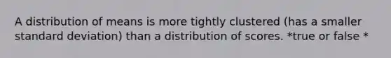 A distribution of means is more tightly clustered (has a smaller <a href='https://www.questionai.com/knowledge/kqGUr1Cldy-standard-deviation' class='anchor-knowledge'>standard deviation</a>) than a distribution of scores. *true or false *