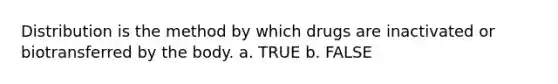 Distribution is the method by which drugs are inactivated or biotransferred by the body. a. TRUE b. FALSE