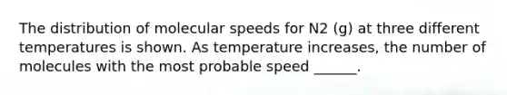 The distribution of molecular speeds for N2 (g) at three different temperatures is shown. As temperature increases, the number of molecules with the most probable speed ______.