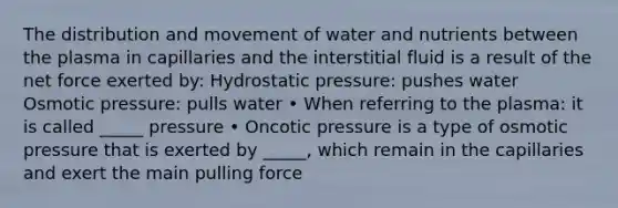 The distribution and movement of water and nutrients between the plasma in capillaries and the interstitial fluid is a result of the net force exerted by: Hydrostatic pressure: pushes water Osmotic pressure: pulls water • When referring to the plasma: it is called _____ pressure • Oncotic pressure is a type of osmotic pressure that is exerted by _____, which remain in the capillaries and exert the main pulling force