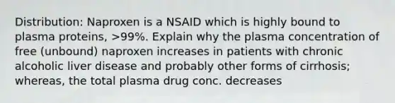 Distribution: Naproxen is a NSAID which is highly bound to plasma proteins, >99%. Explain why the plasma concentration of free (unbound) naproxen increases in patients with chronic alcoholic liver disease and probably other forms of cirrhosis; whereas, the total plasma drug conc. decreases