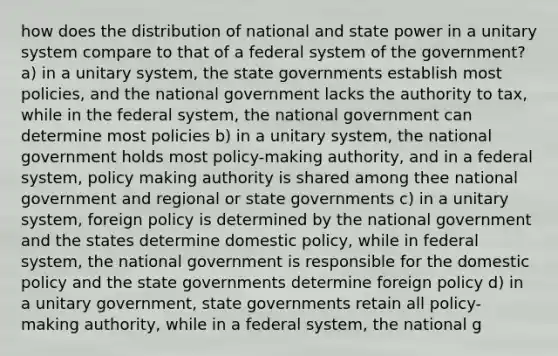 how does the distribution of national and state power in a unitary system compare to that of a federal system of the government? a) in a unitary system, the state governments establish most policies, and the national government lacks the authority to tax, while in the federal system, the national government can determine most policies b) in a unitary system, the national government holds most policy-making authority, and in a federal system, policy making authority is shared among thee national government and regional or state governments c) in a unitary system, foreign policy is determined by the national government and the states determine domestic policy, while in federal system, the national government is responsible for the domestic policy and the state governments determine foreign policy d) in a unitary government, state governments retain all policy-making authority, while in a federal system, the national g