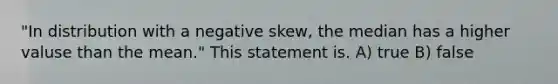 "In distribution with a negative skew, the median has a higher valuse than the mean." This statement is. A) true B) false