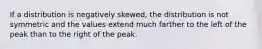 If a distribution is negatively skewed, the distribution is not symmetric and the values extend much farther to the left of the peak than to the right of the peak.