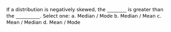 If a distribution is negatively skewed, the ________ is greater than the __________. Select one: a. Median / Mode b. Median / Mean c. Mean / Median d. Mean / Mode