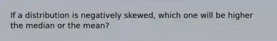 If a distribution is negatively skewed, which one will be higher the median or the mean?
