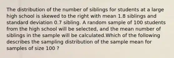 The distribution of the number of siblings for students at a large high school is skewed to the right with mean 1.8 siblings and standard deviation 0.7 sibling. A random sample of 100 students from the high school will be selected, and the mean number of siblings in the sample will be calculated.Which of the following describes the sampling distribution of the sample mean for samples of size 100 ?