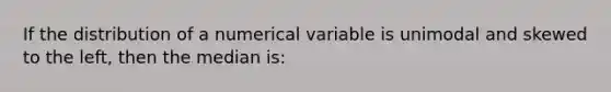 If the distribution of a numerical variable is unimodal and skewed to the left, then the median is: