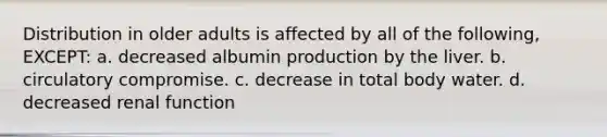 Distribution in older adults is affected by all of the following, EXCEPT: a. decreased albumin production by the liver. b. circulatory compromise. c. decrease in total body water. d. decreased renal function