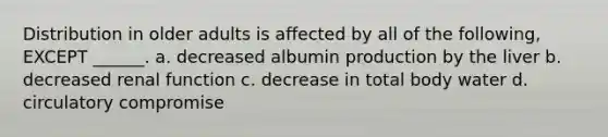 Distribution in older adults is affected by all of the following, EXCEPT ______. a. decreased albumin production by the liver b. decreased renal function c. decrease in total body water d. circulatory compromise