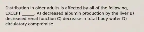 Distribution in older adults is affected by all of the following, EXCEPT ______. A) decreased albumin production by the liver B) decreased renal function C) decrease in total body water D) circulatory compromise