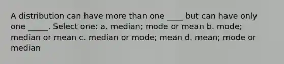 A distribution can have more than one ____ but can have only one _____.​ Select one: a. median; mode or mean b. mode; median or mean c. median or mode; mean d. mean; mode or median