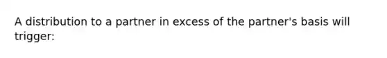 A distribution to a partner in excess of the partner's basis will trigger: